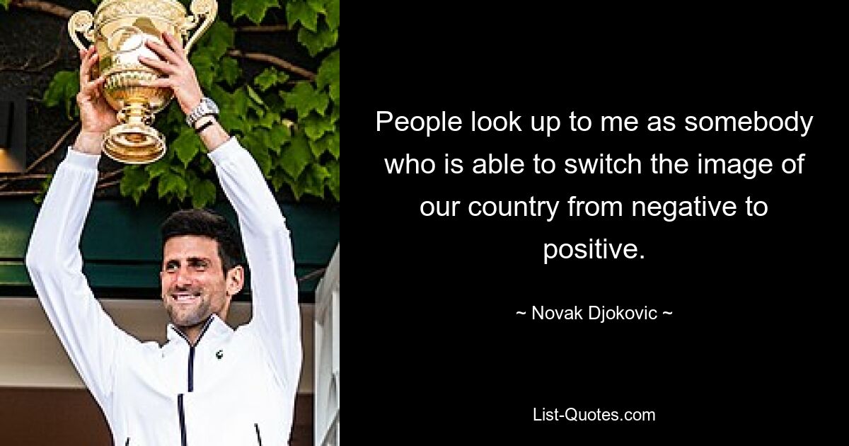 People look up to me as somebody who is able to switch the image of our country from negative to positive. — © Novak Djokovic