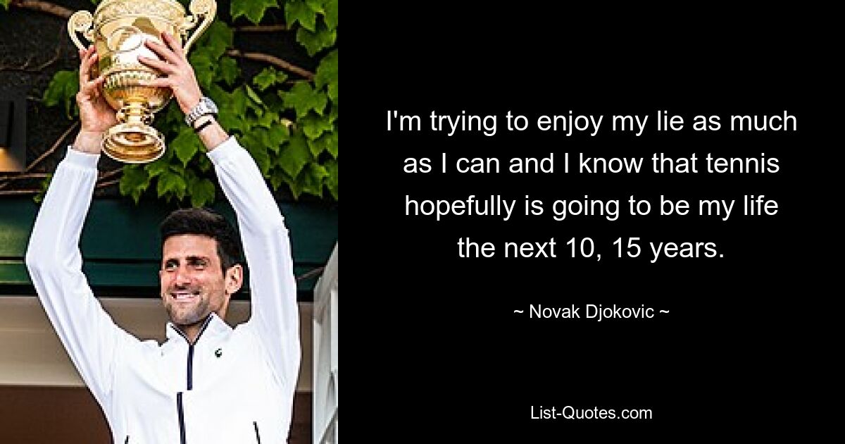 I'm trying to enjoy my lie as much as I can and I know that tennis hopefully is going to be my life the next 10, 15 years. — © Novak Djokovic