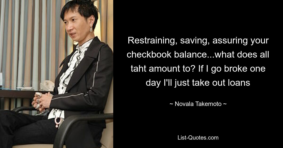 Restraining, saving, assuring your checkbook balance...what does all taht amount to? If I go broke one day I'll just take out loans — © Novala Takemoto