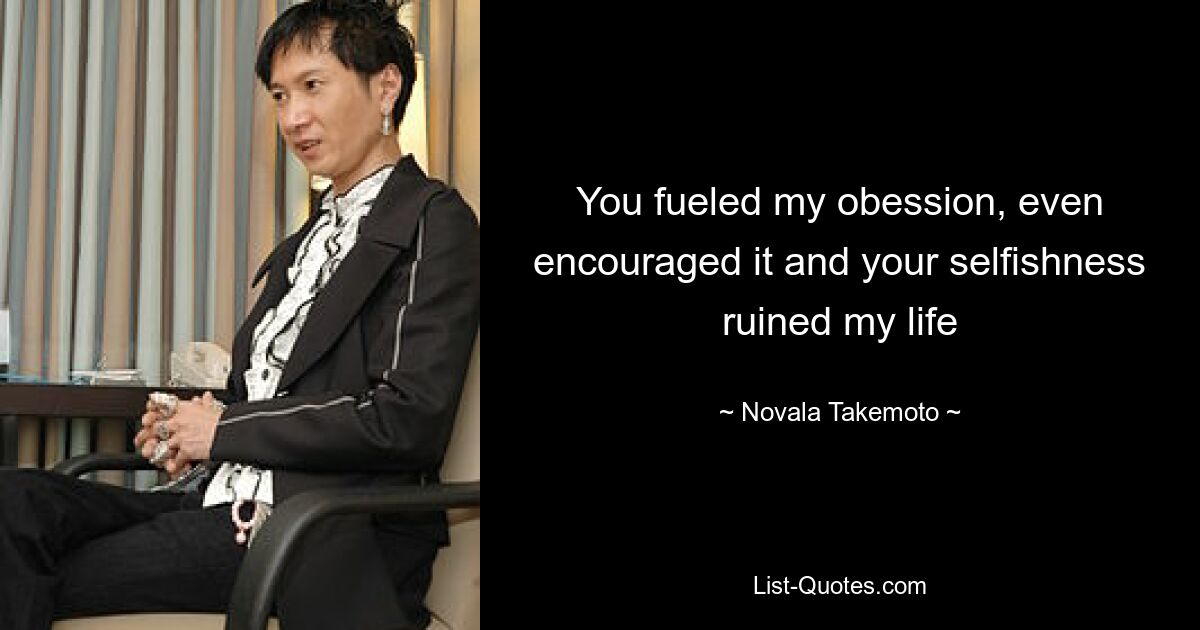 You fueled my obession, even encouraged it and your selfishness ruined my life — © Novala Takemoto