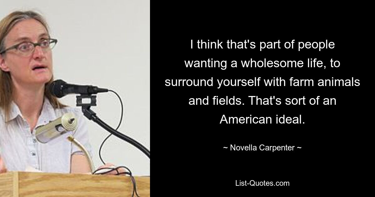 I think that's part of people wanting a wholesome life, to surround yourself with farm animals and fields. That's sort of an American ideal. — © Novella Carpenter