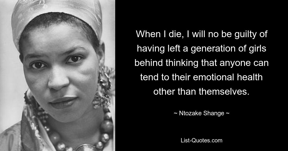 When I die, I will no be guilty of having left a generation of girls behind thinking that anyone can tend to their emotional health other than themselves. — © Ntozake Shange