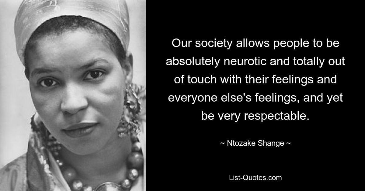 Our society allows people to be absolutely neurotic and totally out of touch with their feelings and everyone else's feelings, and yet be very respectable. — © Ntozake Shange