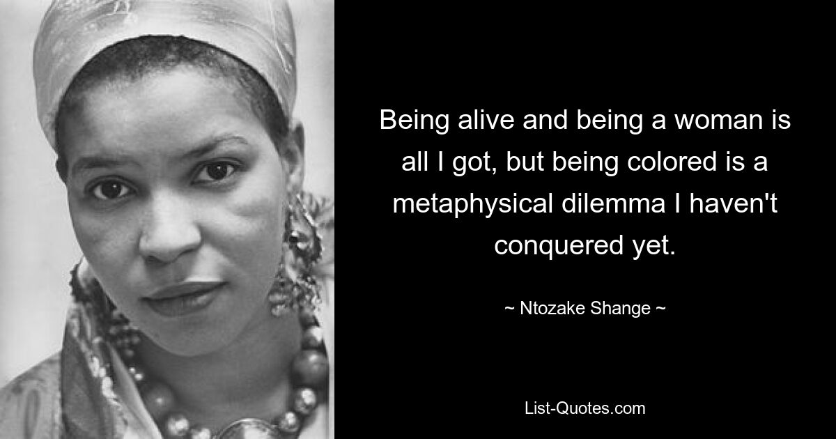 Being alive and being a woman is all I got, but being colored is a metaphysical dilemma I haven't conquered yet. — © Ntozake Shange