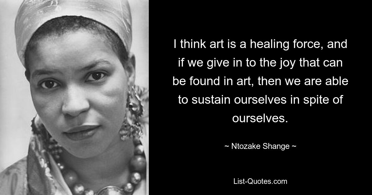 I think art is a healing force, and if we give in to the joy that can be found in art, then we are able to sustain ourselves in spite of ourselves. — © Ntozake Shange