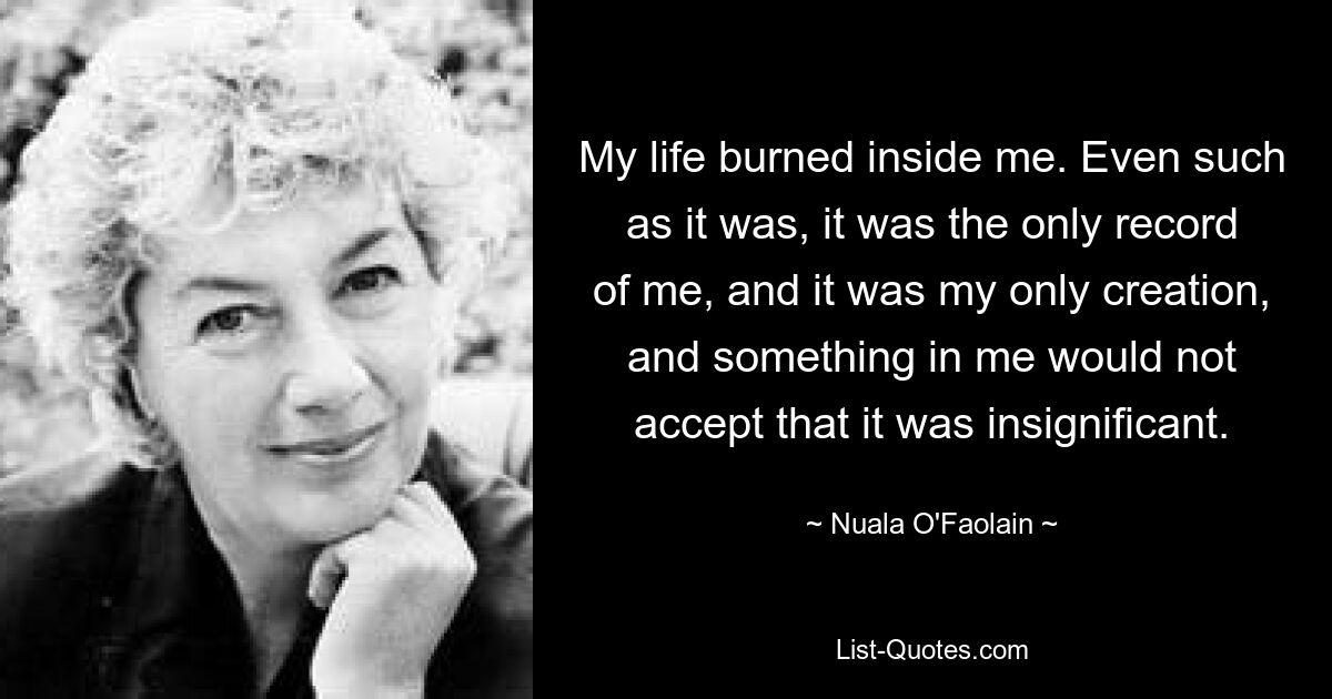 My life burned inside me. Even such as it was, it was the only record of me, and it was my only creation, and something in me would not accept that it was insignificant. — © Nuala O'Faolain