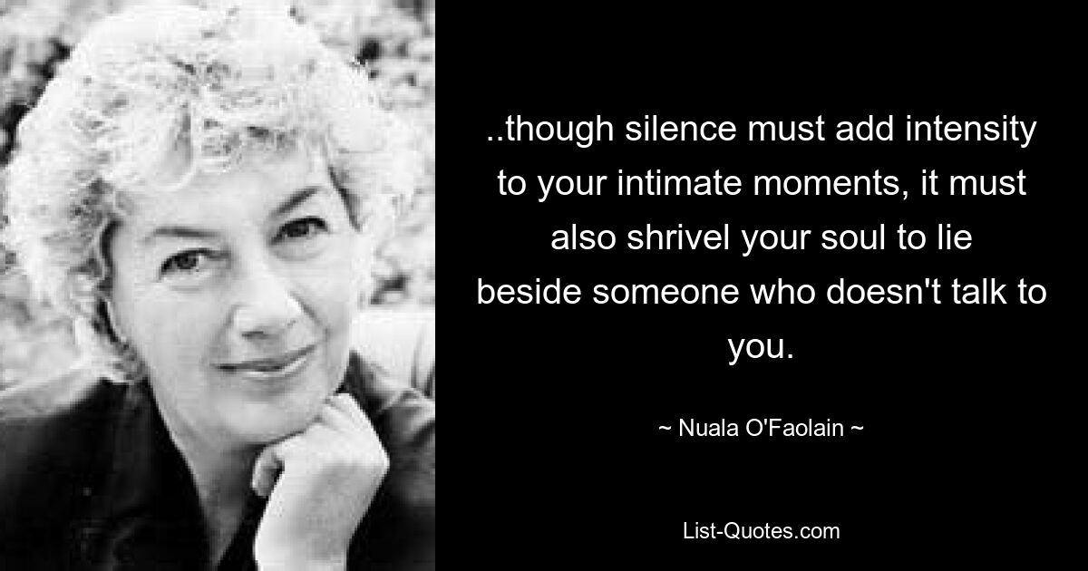 ..though silence must add intensity to your intimate moments, it must also shrivel your soul to lie beside someone who doesn't talk to you. — © Nuala O'Faolain