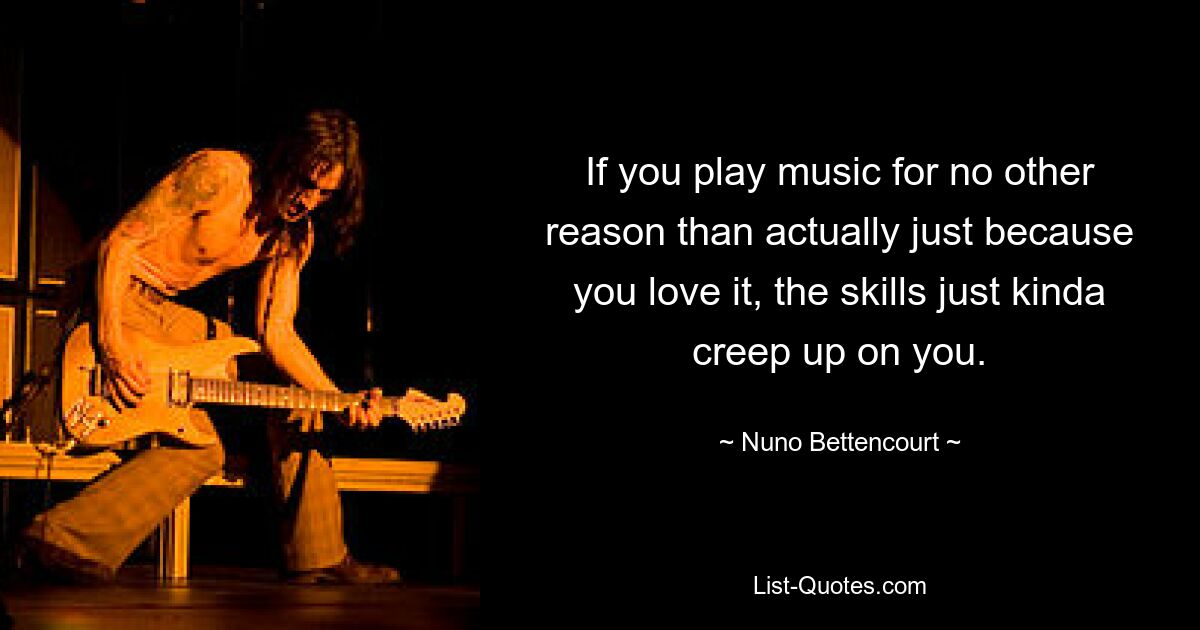 If you play music for no other reason than actually just because you love it, the skills just kinda creep up on you. — © Nuno Bettencourt