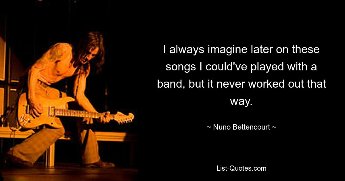 I always imagine later on these songs I could've played with a band, but it never worked out that way. — © Nuno Bettencourt