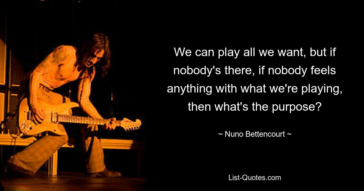 We can play all we want, but if nobody's there, if nobody feels anything with what we're playing, then what's the purpose? — © Nuno Bettencourt