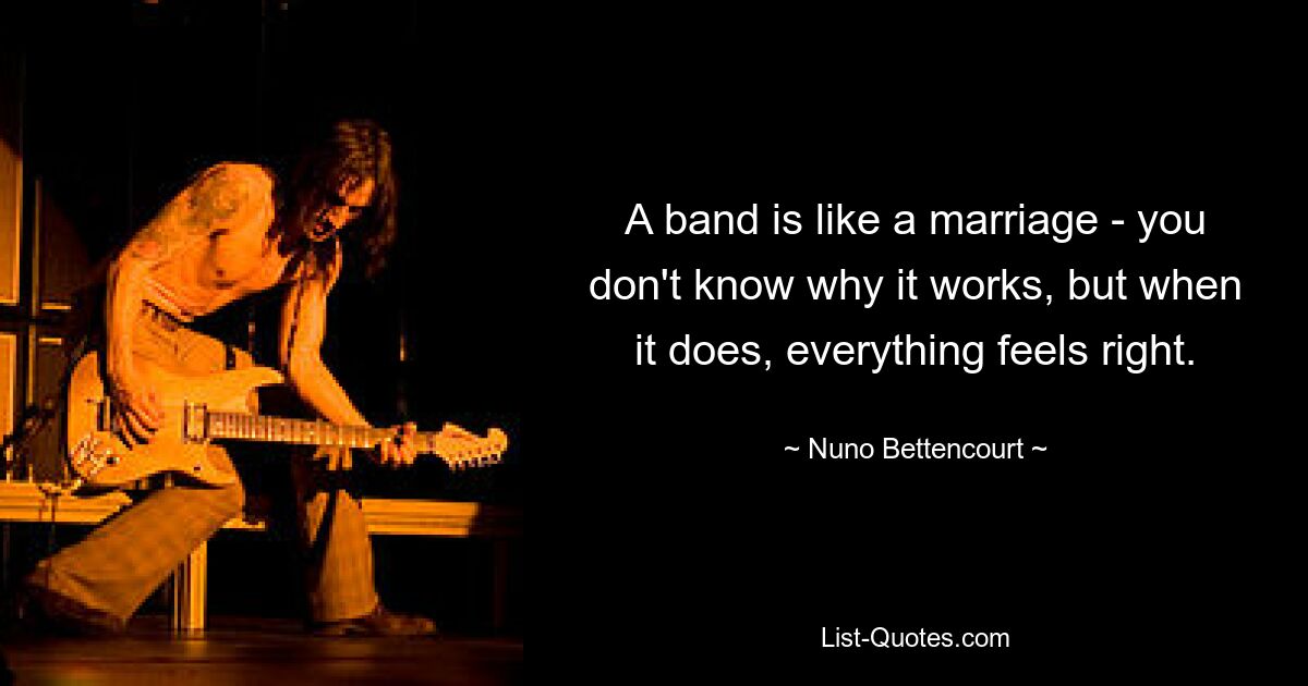 A band is like a marriage - you don't know why it works, but when it does, everything feels right. — © Nuno Bettencourt