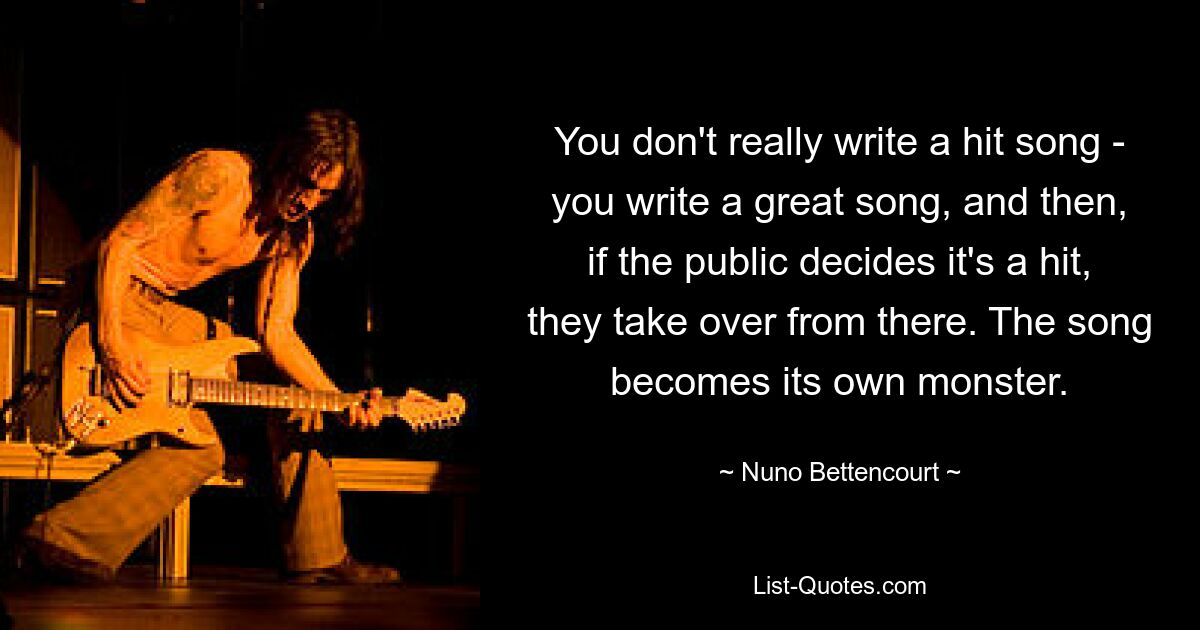 You don't really write a hit song - you write a great song, and then, if the public decides it's a hit, they take over from there. The song becomes its own monster. — © Nuno Bettencourt