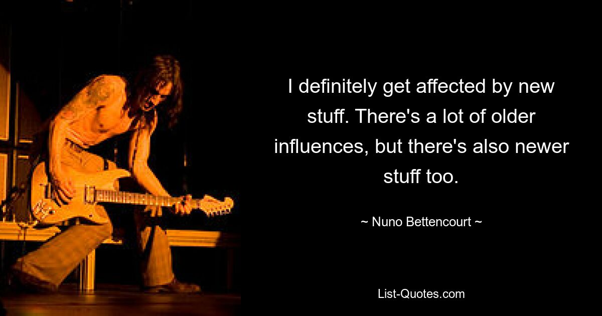 I definitely get affected by new stuff. There's a lot of older influences, but there's also newer stuff too. — © Nuno Bettencourt