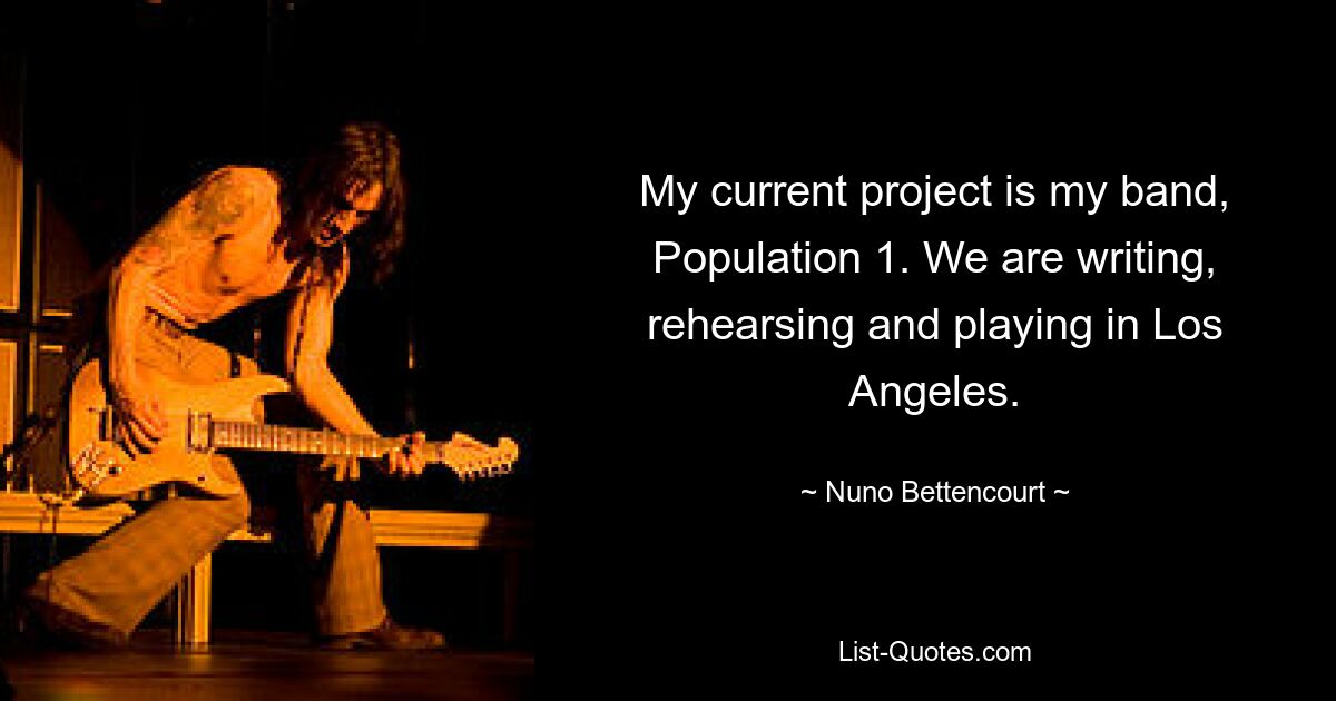 My current project is my band, Population 1. We are writing, rehearsing and playing in Los Angeles. — © Nuno Bettencourt