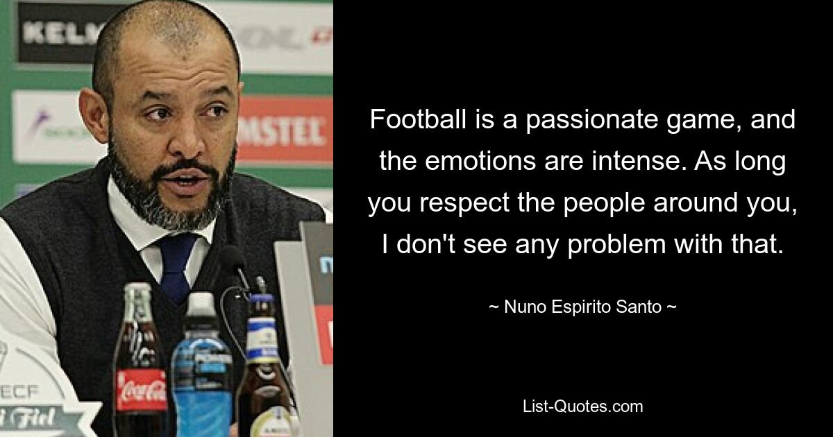 Football is a passionate game, and the emotions are intense. As long you respect the people around you, I don't see any problem with that. — © Nuno Espirito Santo