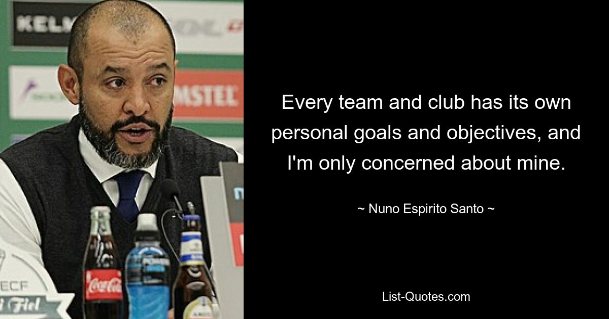 Every team and club has its own personal goals and objectives, and I'm only concerned about mine. — © Nuno Espirito Santo