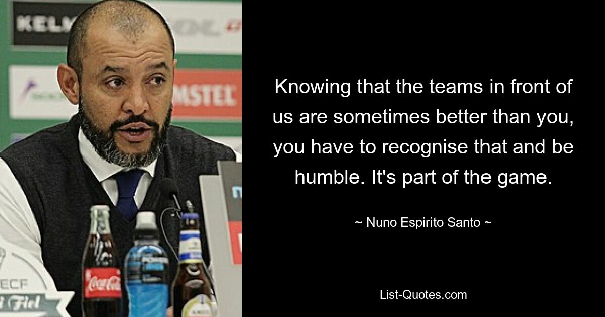 Knowing that the teams in front of us are sometimes better than you, you have to recognise that and be humble. It's part of the game. — © Nuno Espirito Santo