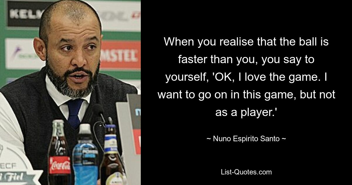 When you realise that the ball is faster than you, you say to yourself, 'OK, I love the game. I want to go on in this game, but not as a player.' — © Nuno Espirito Santo