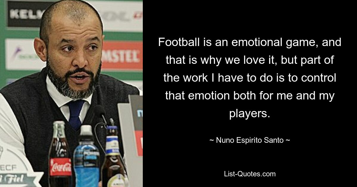 Football is an emotional game, and that is why we love it, but part of the work I have to do is to control that emotion both for me and my players. — © Nuno Espirito Santo