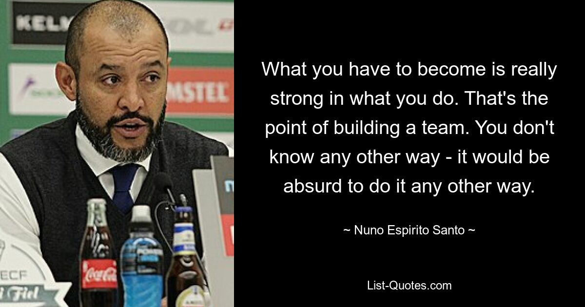 What you have to become is really strong in what you do. That's the point of building a team. You don't know any other way - it would be absurd to do it any other way. — © Nuno Espirito Santo