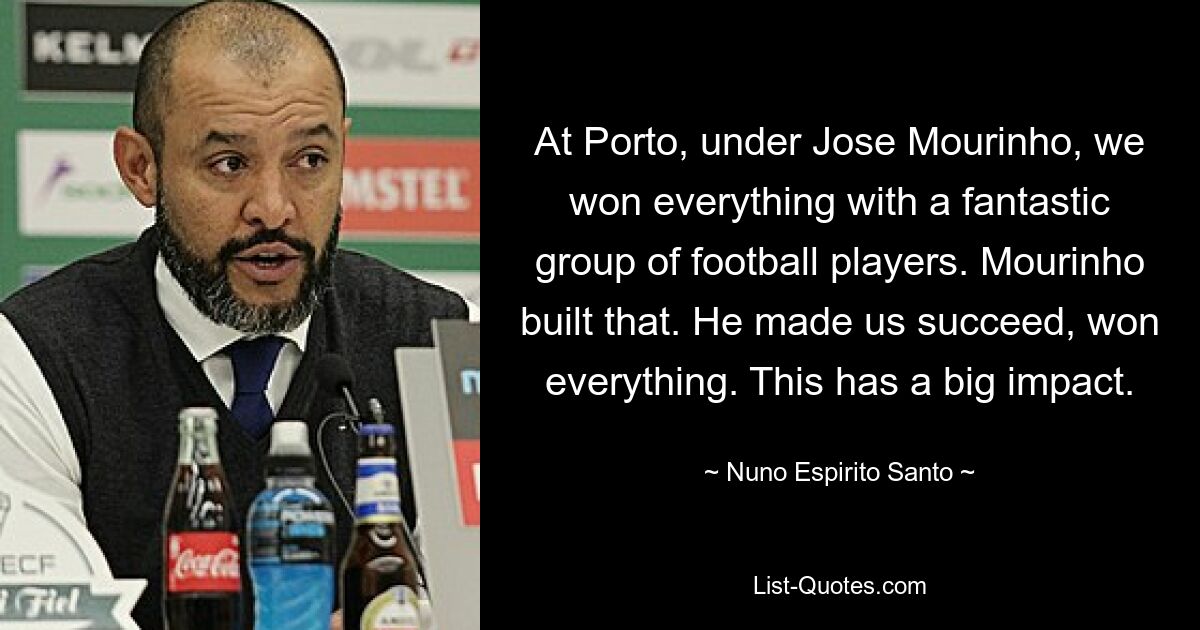 At Porto, under Jose Mourinho, we won everything with a fantastic group of football players. Mourinho built that. He made us succeed, won everything. This has a big impact. — © Nuno Espirito Santo