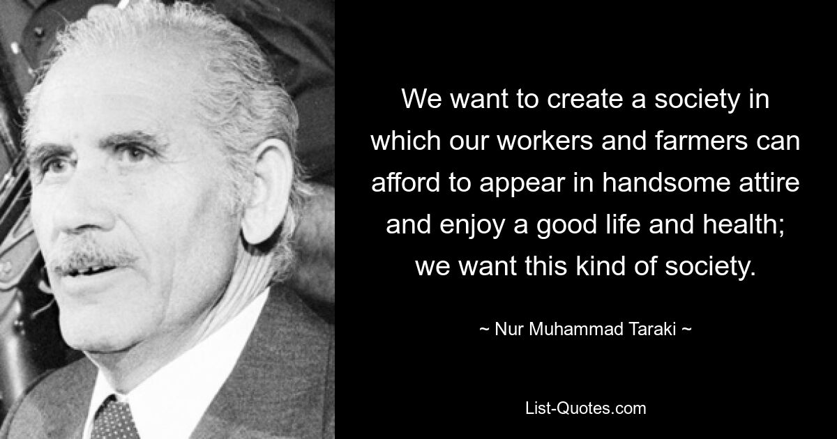 We want to create a society in which our workers and farmers can afford to appear in handsome attire and enjoy a good life and health; we want this kind of society. — © Nur Muhammad Taraki