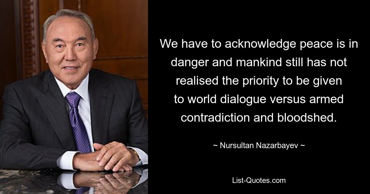 We have to acknowledge peace is in danger and mankind still has not realised the priority to be given to world dialogue versus armed contradiction and bloodshed. — © Nursultan Nazarbayev