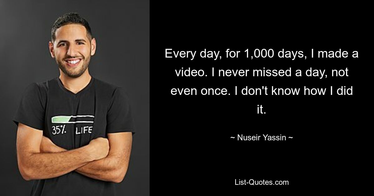 Every day, for 1,000 days, I made a video. I never missed a day, not even once. I don't know how I did it. — © Nuseir Yassin