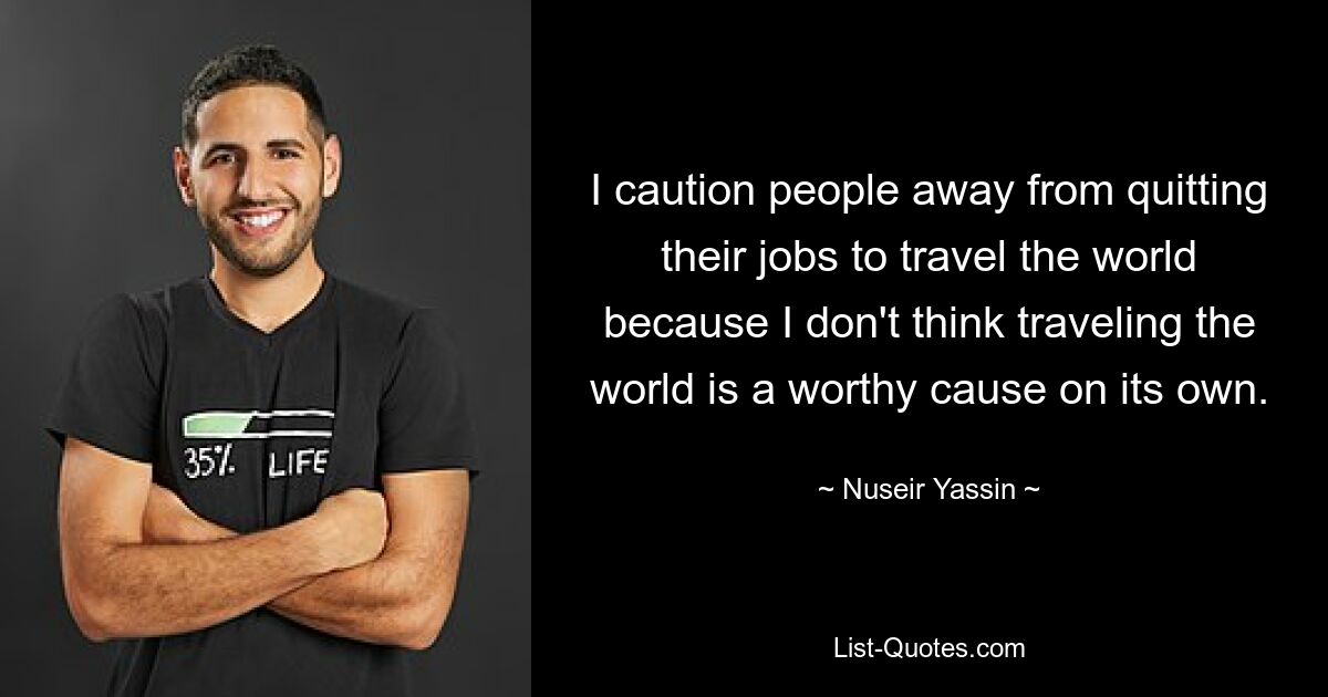 I caution people away from quitting their jobs to travel the world because I don't think traveling the world is a worthy cause on its own. — © Nuseir Yassin