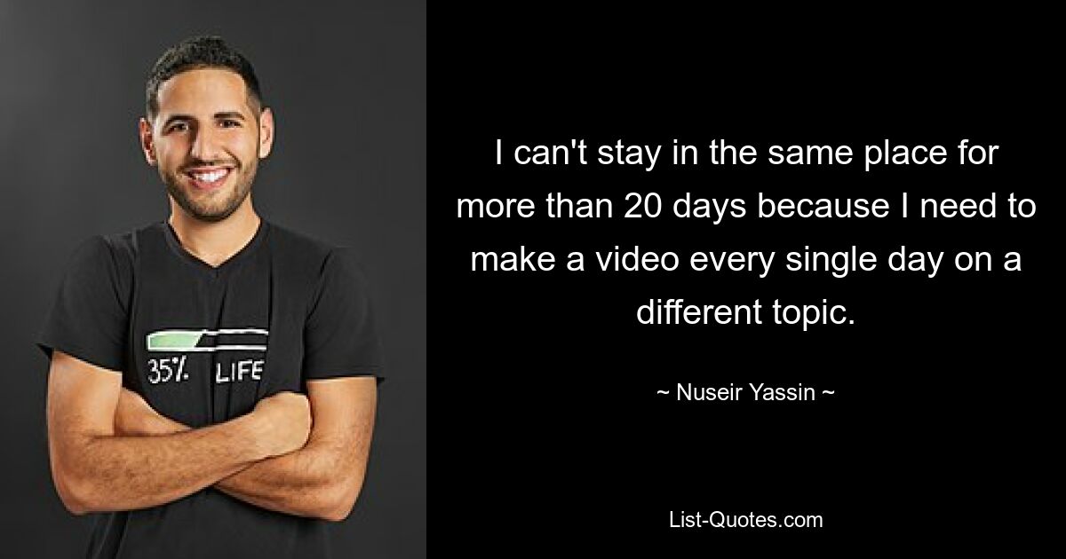 I can't stay in the same place for more than 20 days because I need to make a video every single day on a different topic. — © Nuseir Yassin