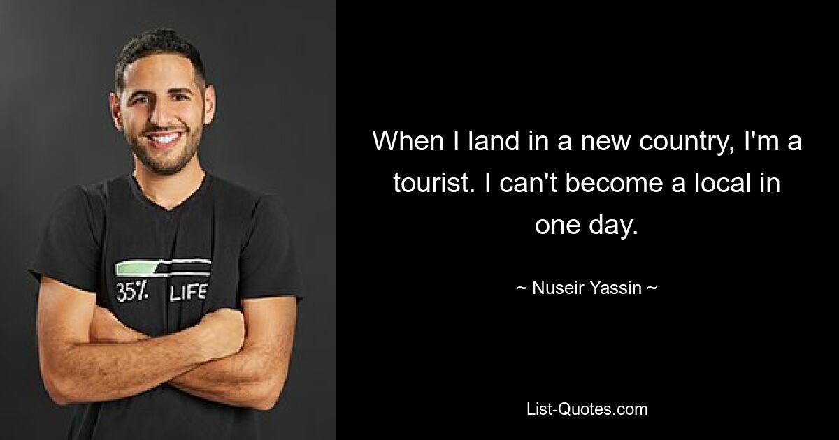 When I land in a new country, I'm a tourist. I can't become a local in one day. — © Nuseir Yassin