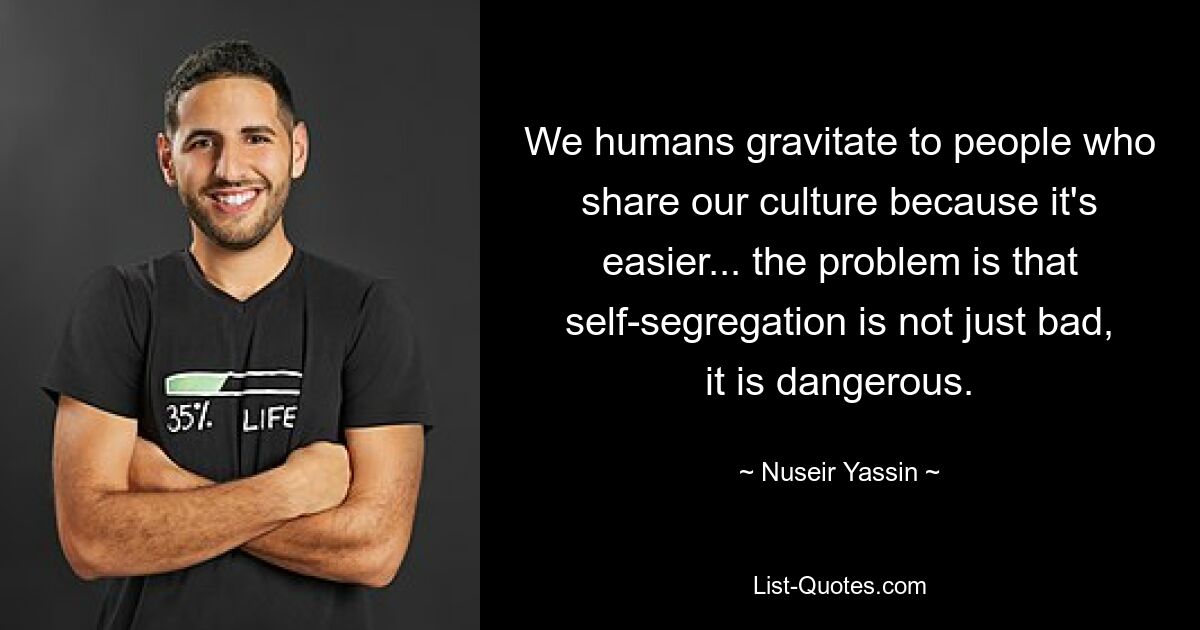 We humans gravitate to people who share our culture because it's easier... the problem is that self-segregation is not just bad, it is dangerous. — © Nuseir Yassin