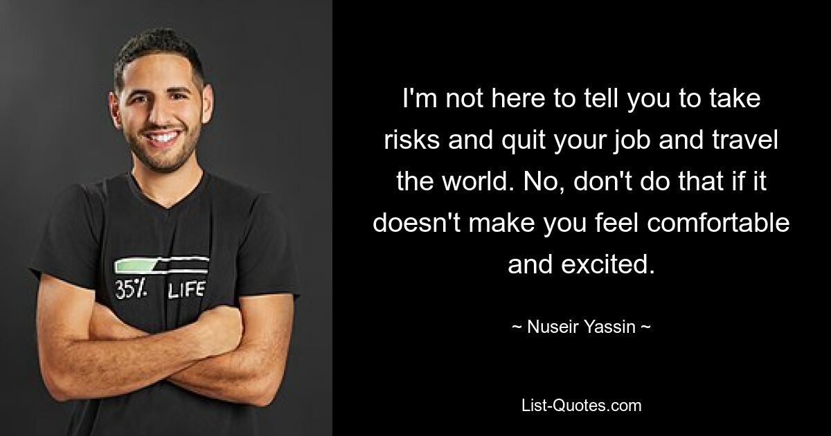 I'm not here to tell you to take risks and quit your job and travel the world. No, don't do that if it doesn't make you feel comfortable and excited. — © Nuseir Yassin