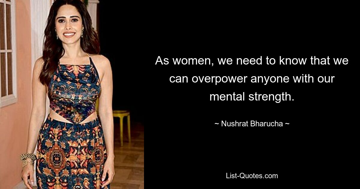 As women, we need to know that we can overpower anyone with our mental strength. — © Nushrat Bharucha