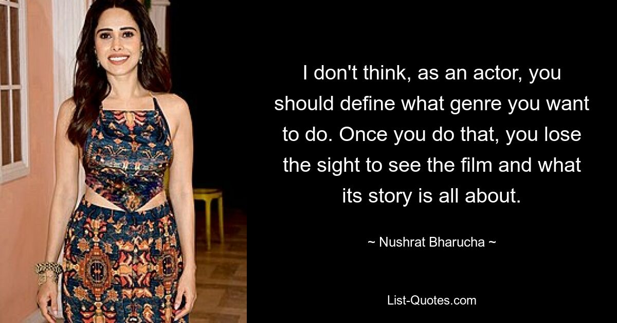 I don't think, as an actor, you should define what genre you want to do. Once you do that, you lose the sight to see the film and what its story is all about. — © Nushrat Bharucha