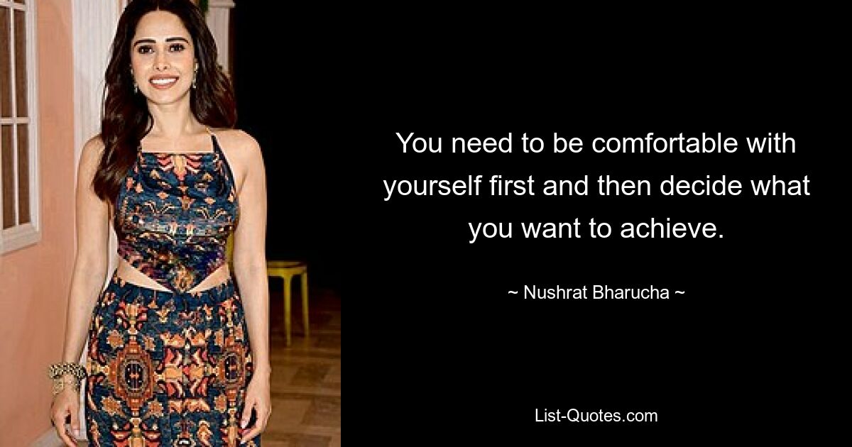 You need to be comfortable with yourself first and then decide what you want to achieve. — © Nushrat Bharucha