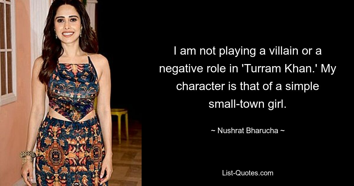 I am not playing a villain or a negative role in 'Turram Khan.' My character is that of a simple small-town girl. — © Nushrat Bharucha