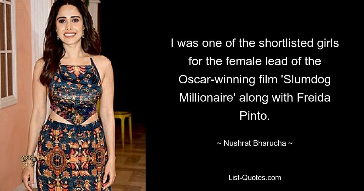 I was one of the shortlisted girls for the female lead of the Oscar-winning film 'Slumdog Millionaire' along with Freida Pinto. — © Nushrat Bharucha