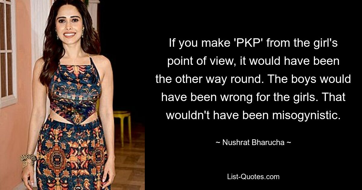 If you make 'PKP' from the girl's point of view, it would have been the other way round. The boys would have been wrong for the girls. That wouldn't have been misogynistic. — © Nushrat Bharucha