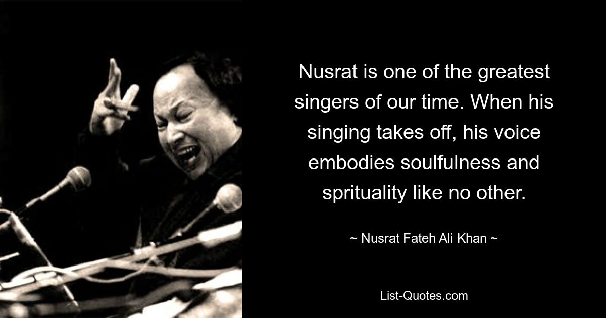 Nusrat is one of the greatest singers of our time. When his singing takes off, his voice embodies soulfulness and sprituality like no other. — © Nusrat Fateh Ali Khan