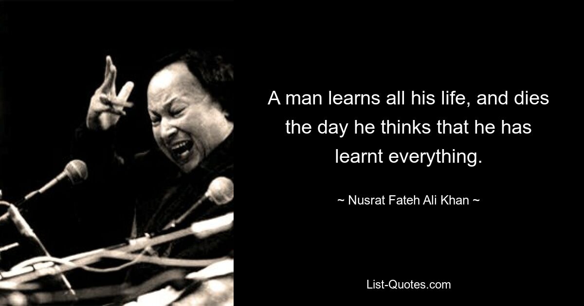 A man learns all his life, and dies the day he thinks that he has learnt everything. — © Nusrat Fateh Ali Khan