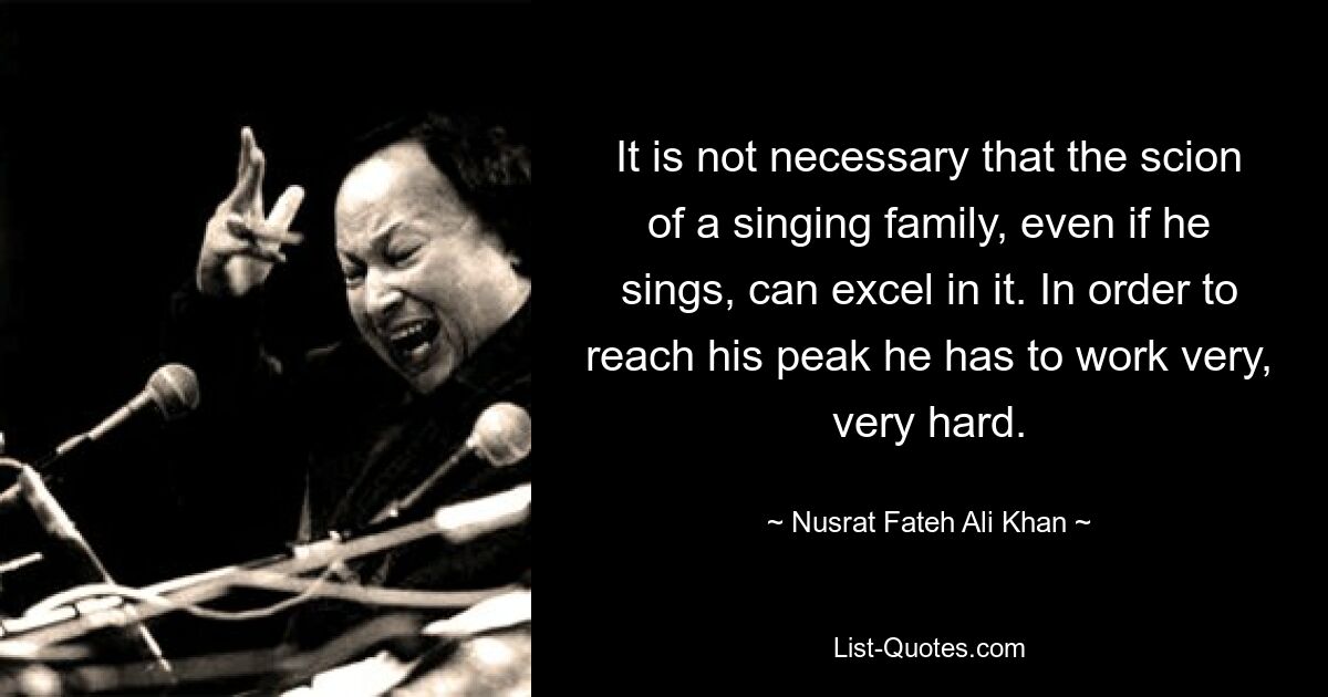 It is not necessary that the scion of a singing family, even if he sings, can excel in it. In order to reach his peak he has to work very, very hard. — © Nusrat Fateh Ali Khan