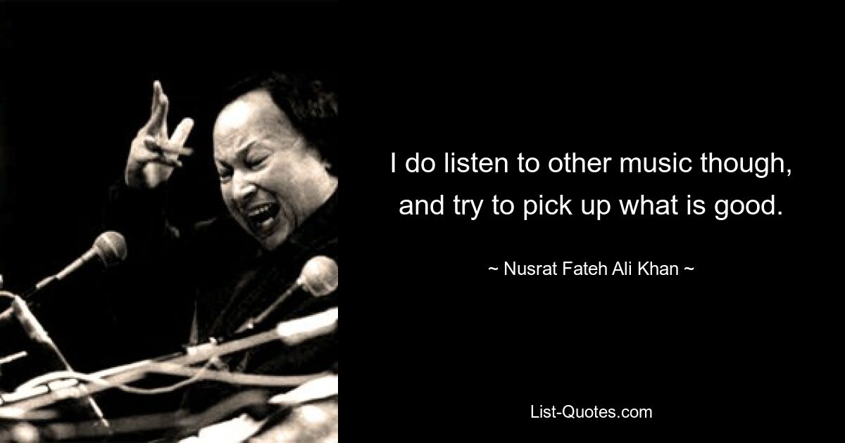 I do listen to other music though, and try to pick up what is good. — © Nusrat Fateh Ali Khan