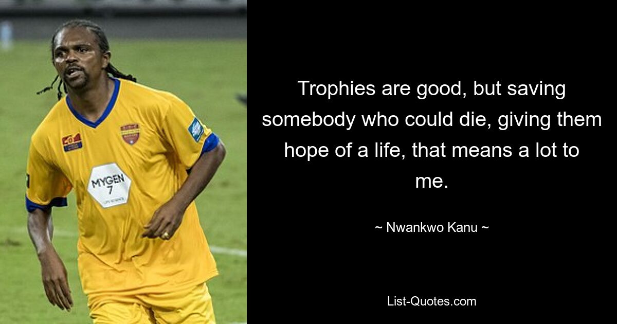 Trophies are good, but saving somebody who could die, giving them hope of a life, that means a lot to me. — © Nwankwo Kanu