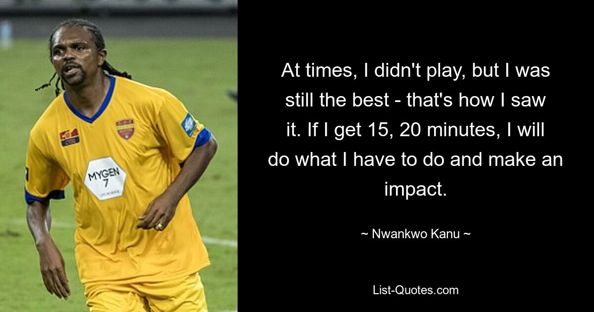 At times, I didn't play, but I was still the best - that's how I saw it. If I get 15, 20 minutes, I will do what I have to do and make an impact. — © Nwankwo Kanu