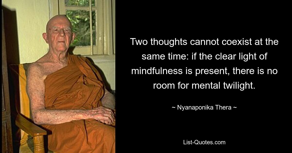 Two thoughts cannot coexist at the same time: if the clear light of mindfulness is present, there is no room for mental twilight. — © Nyanaponika Thera