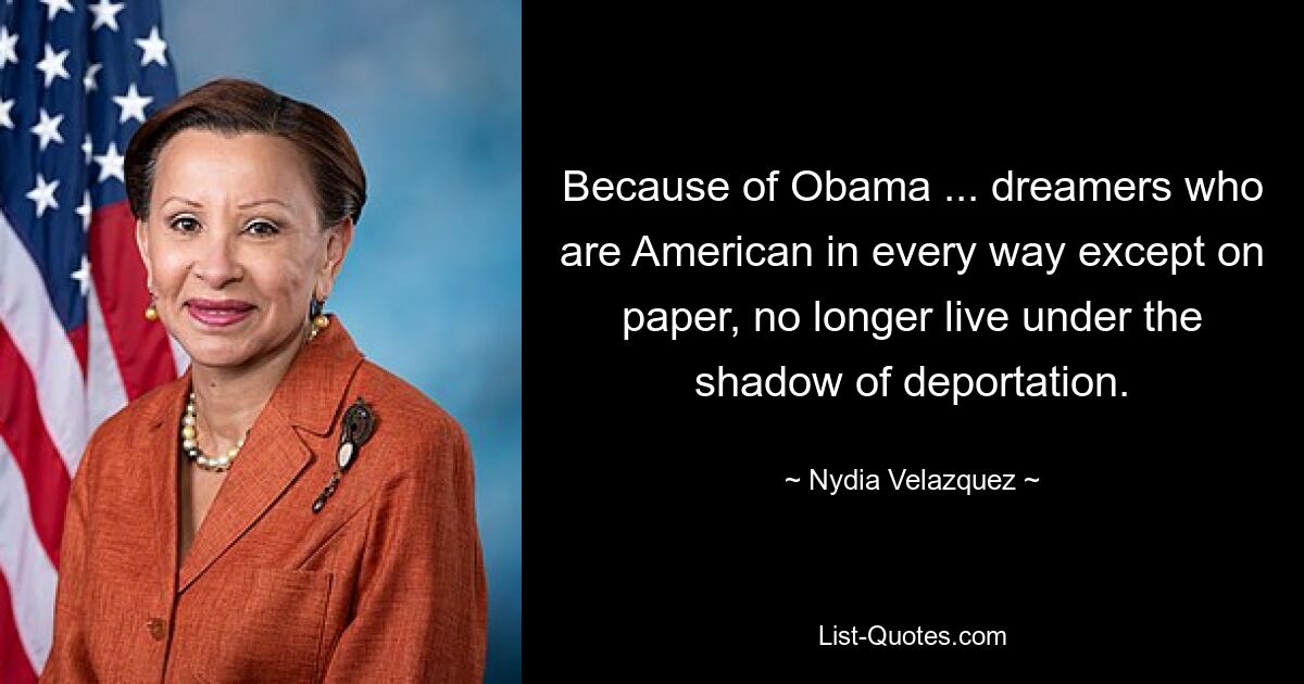 Because of Obama ... dreamers who are American in every way except on paper, no longer live under the shadow of deportation. — © Nydia Velazquez