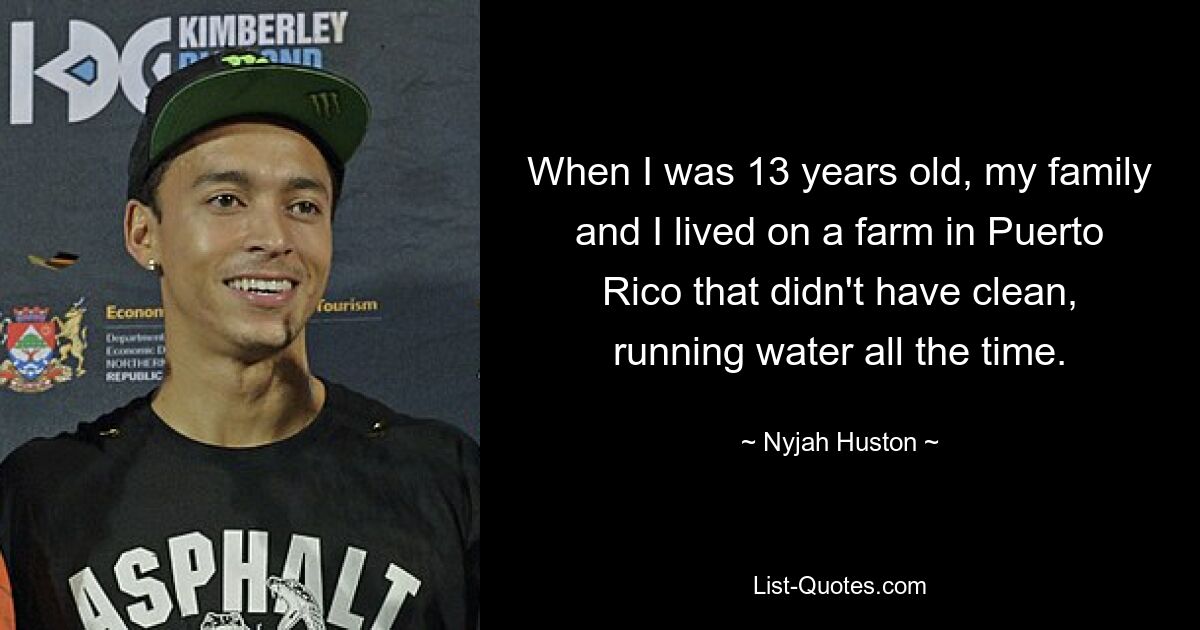 When I was 13 years old, my family and I lived on a farm in Puerto Rico that didn't have clean, running water all the time. — © Nyjah Huston