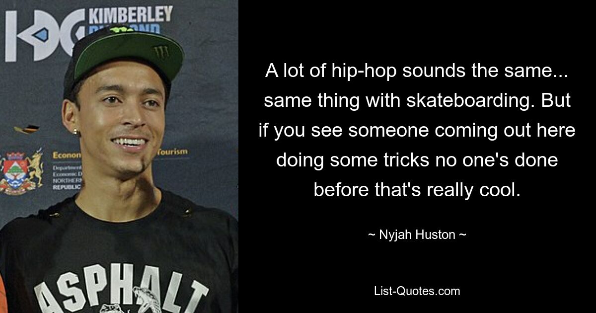 A lot of hip-hop sounds the same... same thing with skateboarding. But if you see someone coming out here doing some tricks no one's done before that's really cool. — © Nyjah Huston