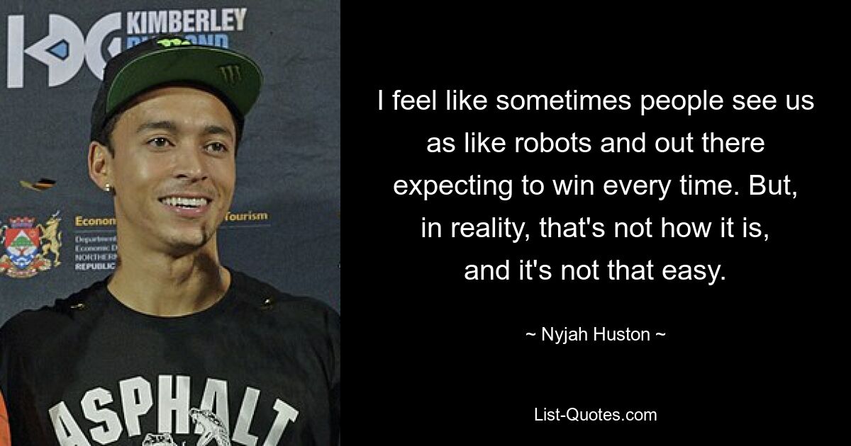 I feel like sometimes people see us as like robots and out there expecting to win every time. But, in reality, that's not how it is, and it's not that easy. — © Nyjah Huston